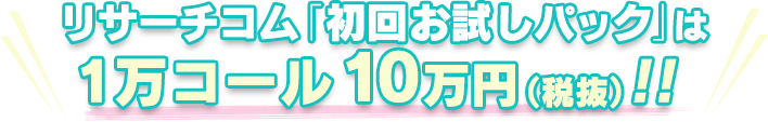 リサーチコム「初回お試しパック」は1万コール 10万円(税抜)!!